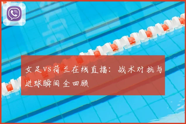 女足vs荷兰在线直播：战术对抗与进球瞬间全回顾