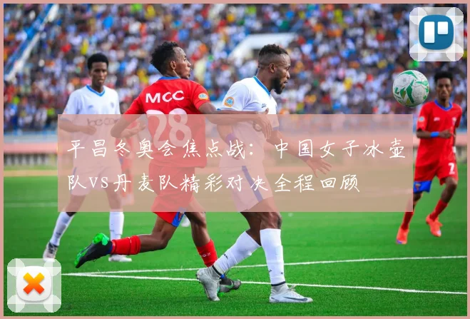 平昌冬奥会焦点战：中国女子冰壶队vs丹麦队精彩对决全程回顾