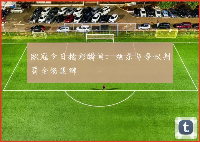 欧冠今日精彩瞬间：绝杀与争议判罚全场集锦