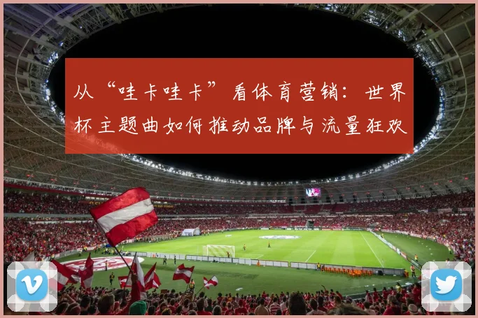 从“哇卡哇卡”看体育营销：世界杯主题曲如何推动品牌与流量狂欢？