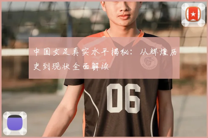 中国女足真实水平揭秘：从辉煌历史到现状全面解读