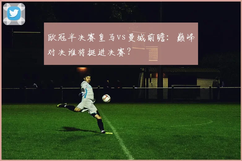 欧冠半决赛皇马vs曼城前瞻：巅峰对决谁将挺进决赛？
