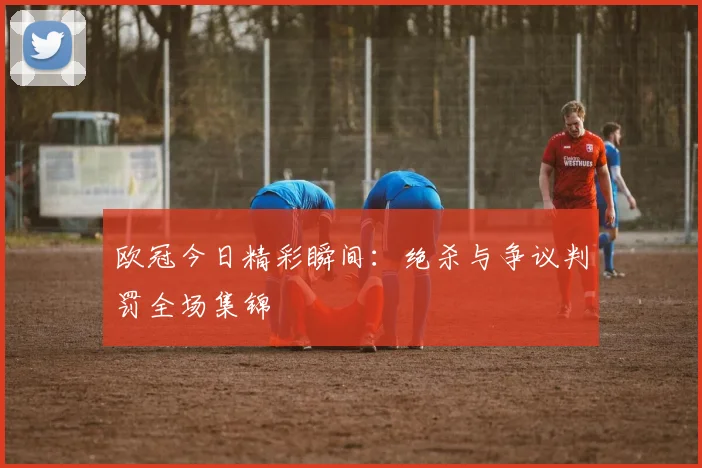 欧冠今日精彩瞬间：绝杀与争议判罚全场集锦