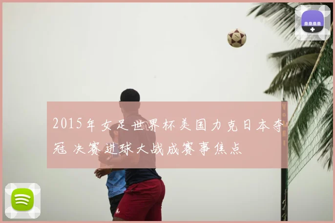 2015年女足世界杯美国力克日本夺冠 决赛进球大战成赛事焦点