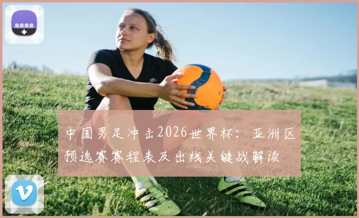 中国男足冲击2026世界杯：亚洲区预选赛赛程表及出线关键战解读