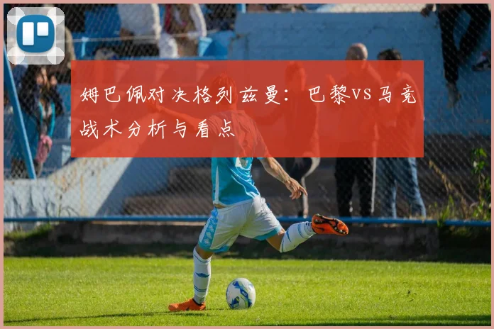 姆巴佩对决格列兹曼：巴黎vs马竞战术分析与看点