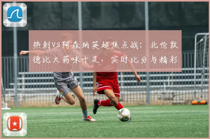 热刺vs阿森纳英超焦点战:北伦敦德比火药味十足,实时比分与精彩集锦
