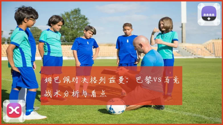 姆巴佩对决格列兹曼：巴黎vs马竞战术分析与看点