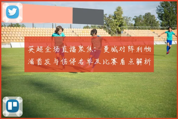 英超全场直播聚焦：曼城对阵利物浦首发与伤停名单及比赛看点解析