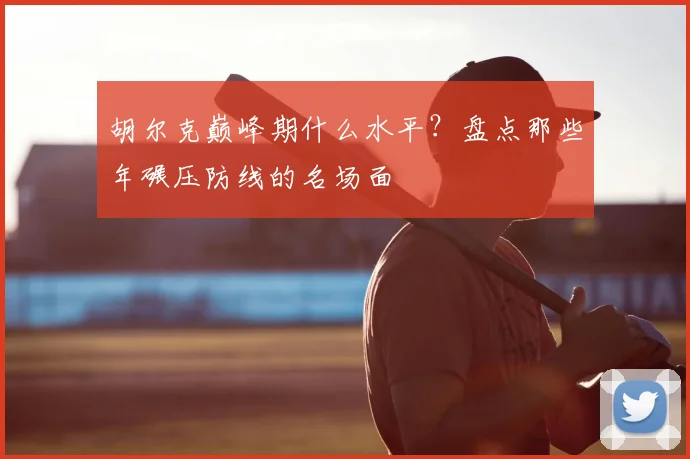 胡尔克巅峰期什么水平？盘点那些年碾压防线的名场面
