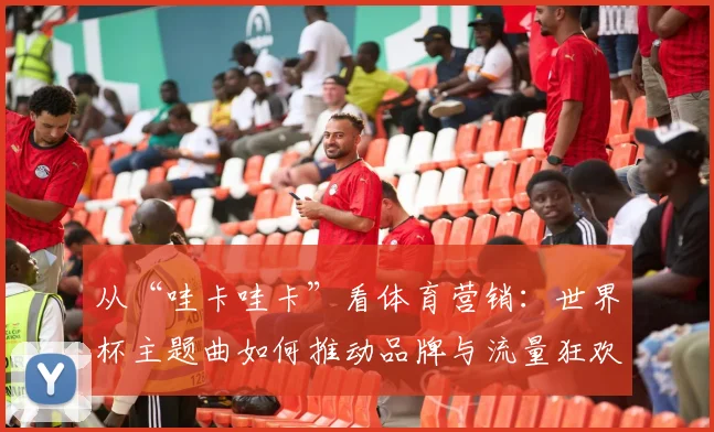 从“哇卡哇卡”看体育营销：世界杯主题曲如何推动品牌与流量狂欢？