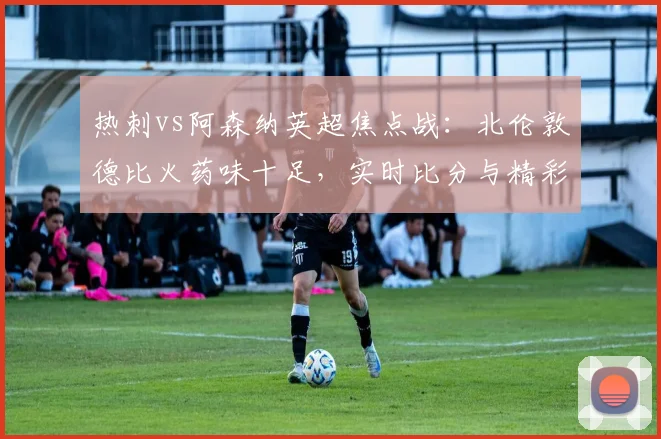 热刺vs阿森纳英超焦点战:北伦敦德比火药味十足,实时比分与精彩集锦