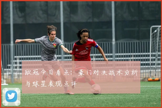 欧冠今日看点：豪门对决战术分析与球星表现点评