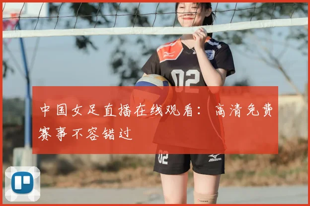 中国女足直播在线观看：高清免费赛事不容错过